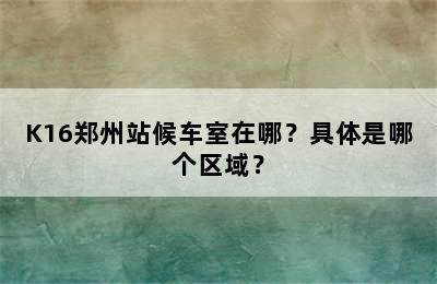 K16郑州站候车室在哪？具体是哪个区域？