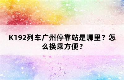 K192列车广州停靠站是哪里？怎么换乘方便？