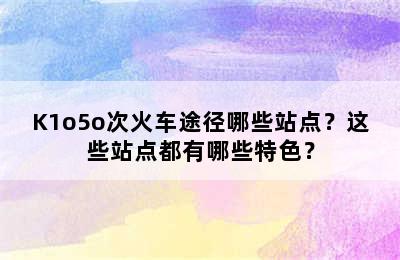 K1o5o次火车途径哪些站点？这些站点都有哪些特色？