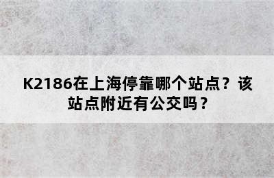 K2186在上海停靠哪个站点？该站点附近有公交吗？