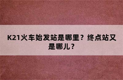 K21火车始发站是哪里？终点站又是哪儿？