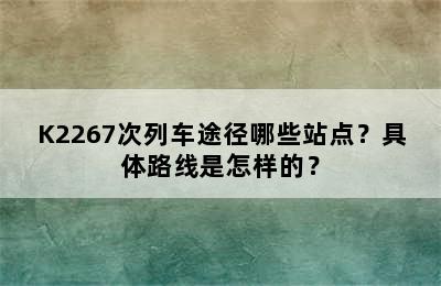 K2267次列车途径哪些站点？具体路线是怎样的？