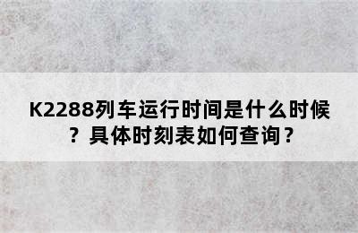 K2288列车运行时间是什么时候？具体时刻表如何查询？