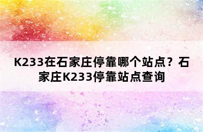 K233在石家庄停靠哪个站点？石家庄K233停靠站点查询
