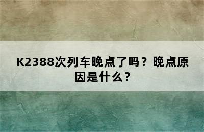 K2388次列车晚点了吗？晚点原因是什么？