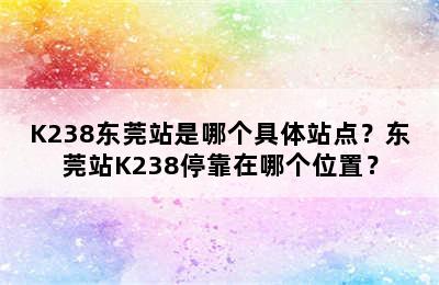 K238东莞站是哪个具体站点？东莞站K238停靠在哪个位置？