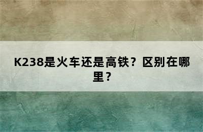 K238是火车还是高铁？区别在哪里？