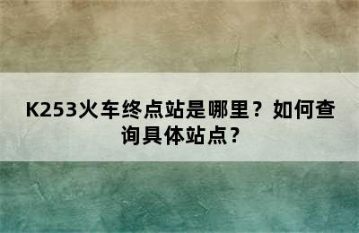 K253火车终点站是哪里？如何查询具体站点？