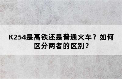 K254是高铁还是普通火车？如何区分两者的区别？