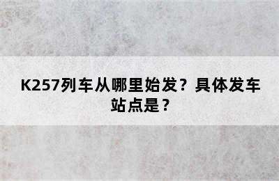 K257列车从哪里始发？具体发车站点是？