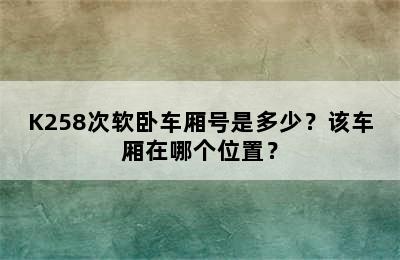 K258次软卧车厢号是多少？该车厢在哪个位置？