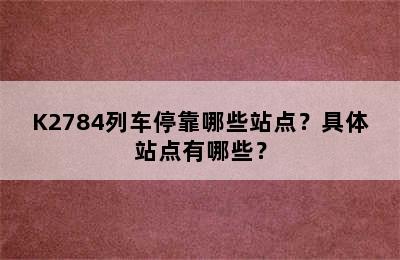 K2784列车停靠哪些站点？具体站点有哪些？