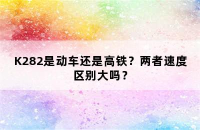 K282是动车还是高铁？两者速度区别大吗？