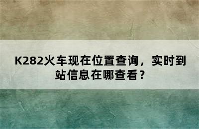 K282火车现在位置查询，实时到站信息在哪查看？