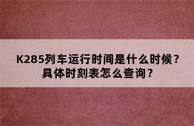 K285列车运行时间是什么时候？具体时刻表怎么查询？