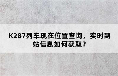 K287列车现在位置查询，实时到站信息如何获取？