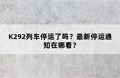 K292列车停运了吗？最新停运通知在哪看？