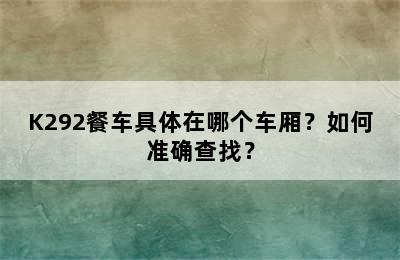 K292餐车具体在哪个车厢？如何准确查找？