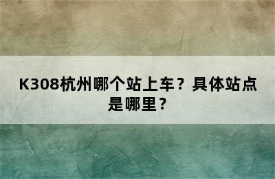 K308杭州哪个站上车？具体站点是哪里？