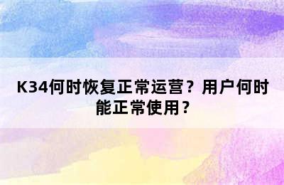 K34何时恢复正常运营？用户何时能正常使用？