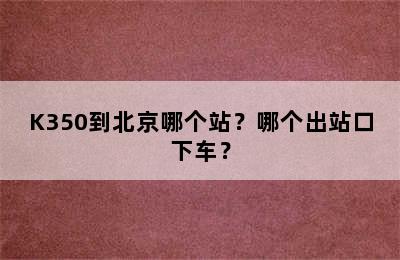 K350到北京哪个站？哪个出站口下车？