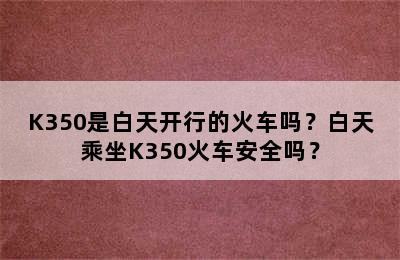 K350是白天开行的火车吗？白天乘坐K350火车安全吗？