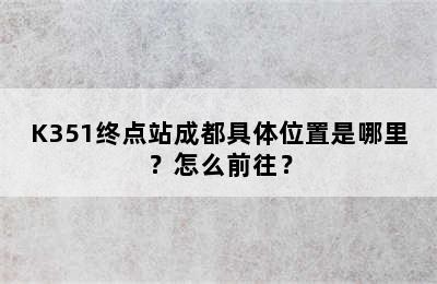 K351终点站成都具体位置是哪里？怎么前往？