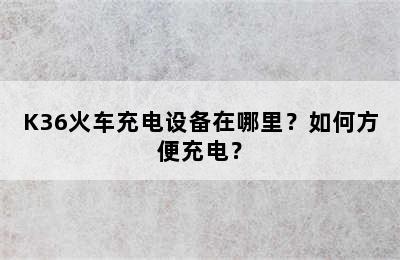 K36火车充电设备在哪里？如何方便充电？