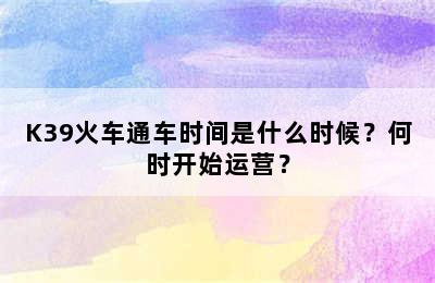 K39火车通车时间是什么时候？何时开始运营？