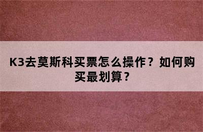 K3去莫斯科买票怎么操作？如何购买最划算？