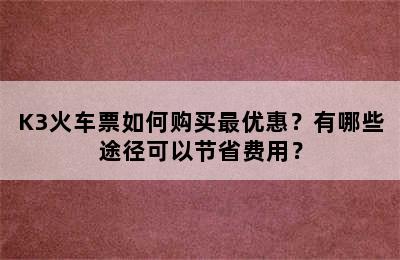 K3火车票如何购买最优惠？有哪些途径可以节省费用？