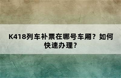 K418列车补票在哪号车厢？如何快速办理？