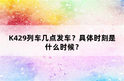 K429列车几点发车？具体时刻是什么时候？