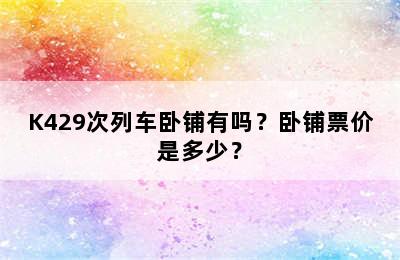K429次列车卧铺有吗？卧铺票价是多少？