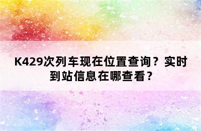 K429次列车现在位置查询？实时到站信息在哪查看？