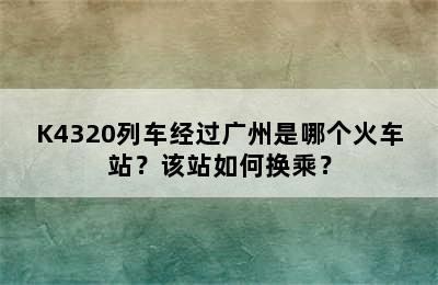K4320列车经过广州是哪个火车站？该站如何换乘？