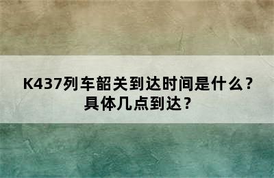 K437列车韶关到达时间是什么？具体几点到达？