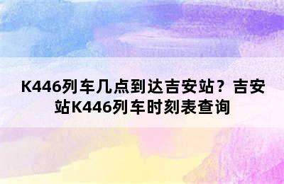 K446列车几点到达吉安站？吉安站K446列车时刻表查询