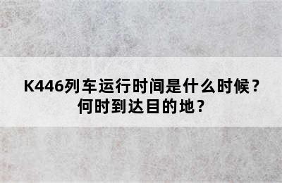 K446列车运行时间是什么时候？何时到达目的地？