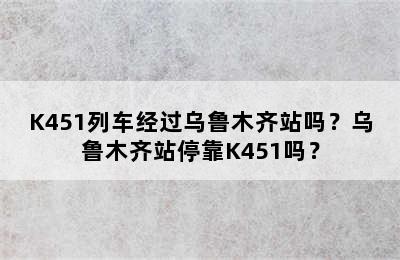 K451列车经过乌鲁木齐站吗？乌鲁木齐站停靠K451吗？