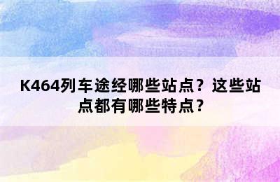 K464列车途经哪些站点？这些站点都有哪些特点？