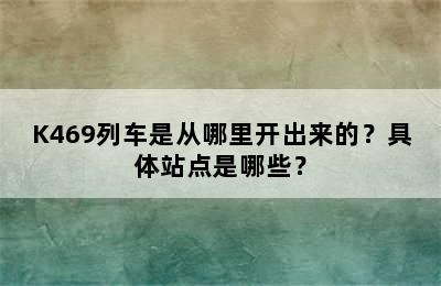 K469列车是从哪里开出来的？具体站点是哪些？