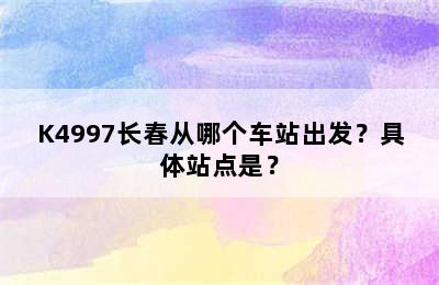 K4997长春从哪个车站出发？具体站点是？