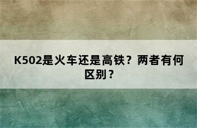 K502是火车还是高铁？两者有何区别？