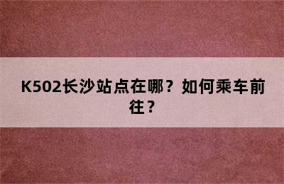 K502长沙站点在哪？如何乘车前往？