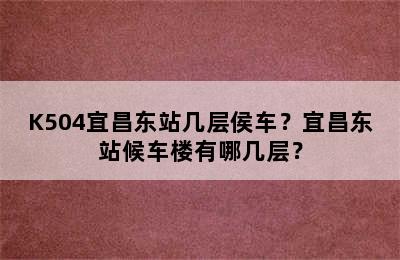 K504宜昌东站几层侯车？宜昌东站候车楼有哪几层？