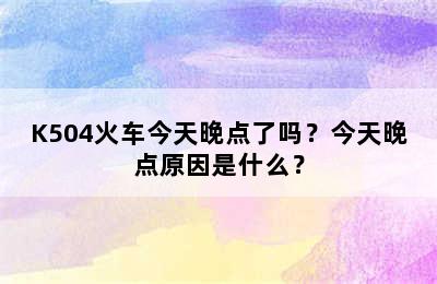 K504火车今天晚点了吗？今天晚点原因是什么？