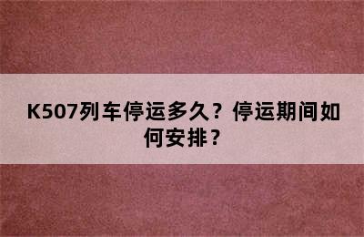 K507列车停运多久？停运期间如何安排？