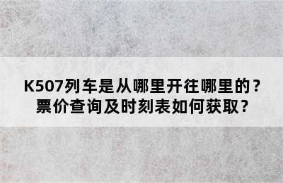 K507列车是从哪里开往哪里的？票价查询及时刻表如何获取？