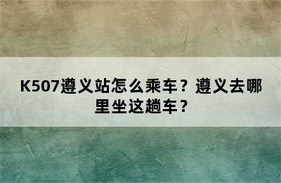 K507遵义站怎么乘车？遵义去哪里坐这趟车？